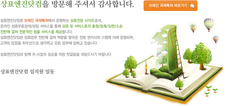 상표엔진닷컴을 방문해 주셔서 감사합니다. 상표엔진닷컴은 브레인에셋 국제특허에서 운영하는 상표전문 사이트로서, 온라인 상표무료검색/상담 서비스를 통해 상표 및 서비스표의 출원/등록/심판/소송 전반에 걸쳐 전문적인 법률 서비스를 제공합니다.  
상표엔진닷컴은 상표업무 전반에 걸쳐 역량을 쌓아온 전문 변리사와 스탭에 의해 운영되며, 고객의 입장을 최우선으로 생각하고 모든 업무에 임하고 있습니다.

상표엔진닷컴과 함께 귀 사업의 성공을 위한 첫걸음을 내딛으시기 바랍니다.

상표엔진닷컴 임직원 일동
